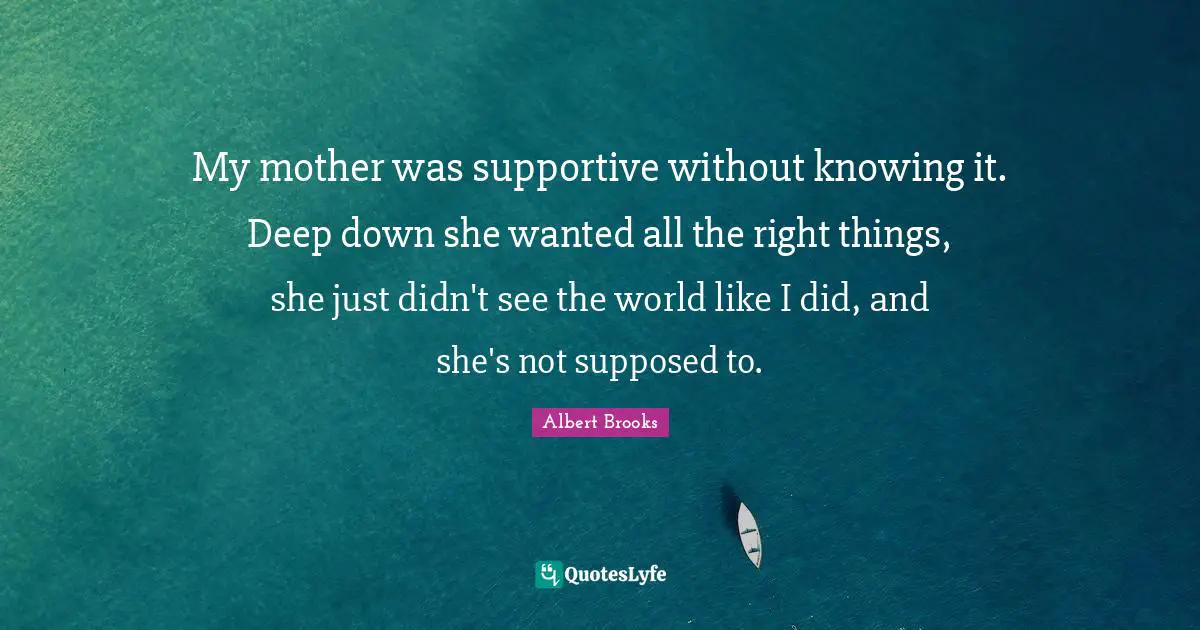My mother was supportive without knowing it. Deep down she wanted all the right things, she just didn't see the world like I did, and she's not supposed to.