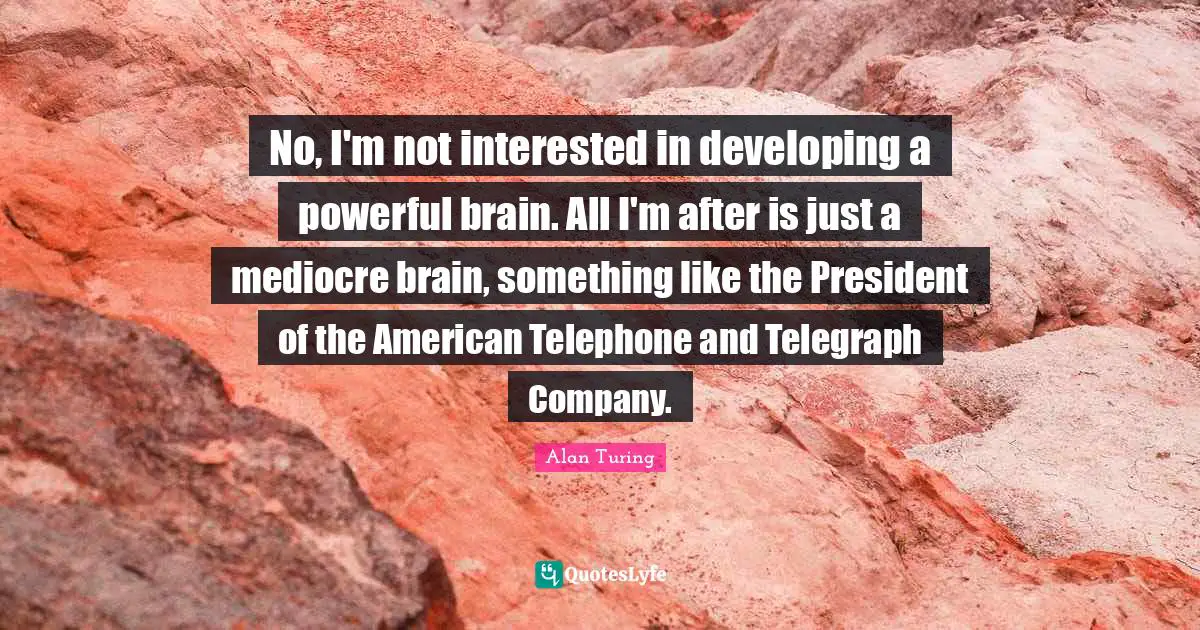 Alan Turing Quotes: No, I'm not interested in developing a powerful brain. All I'm after is just a mediocre brain, something like the President of the American Telephone and Telegraph Company.