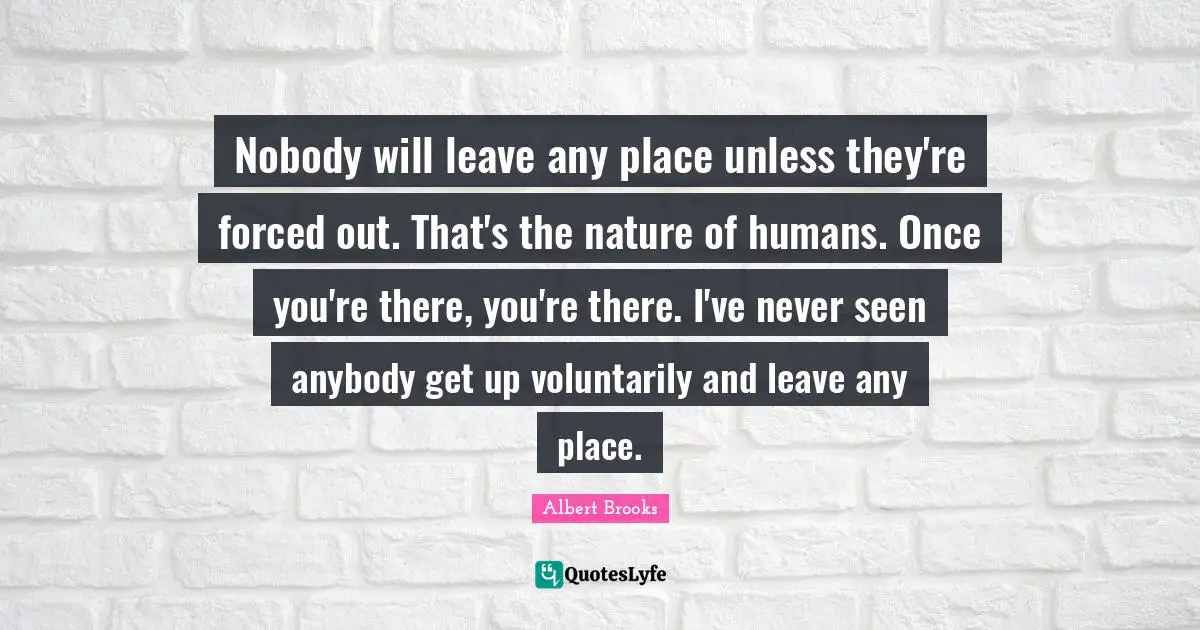 Nobody will leave any place unless they're forced out. That's the nature of humans. Once you're there, you're there. I've never seen anybody get up voluntarily and leave any place.