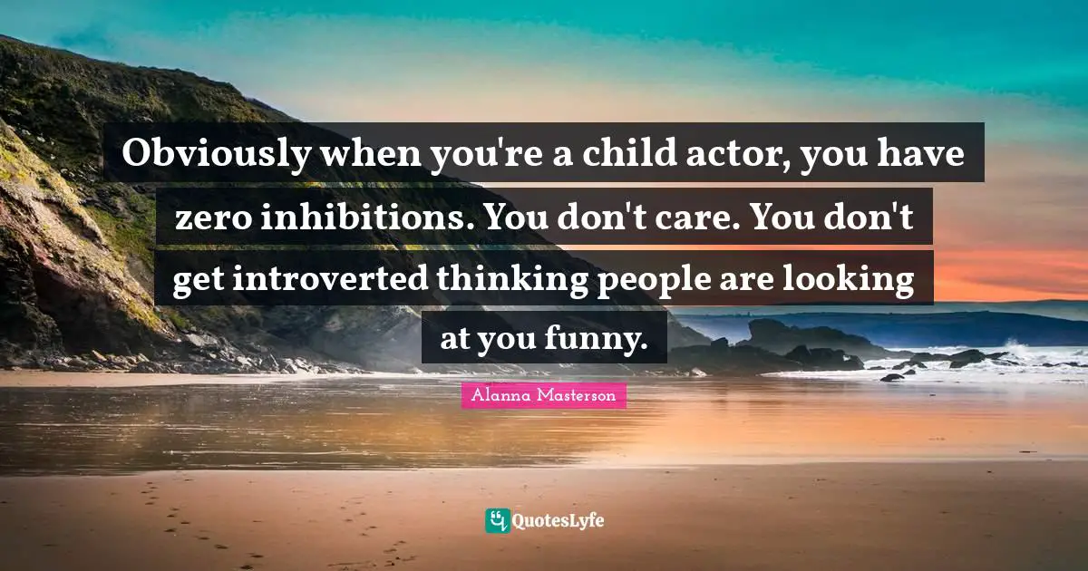 Obviously when you're a child actor, you have zero inhibitions. You don't care. You don't get introverted thinking people are looking at you funny.