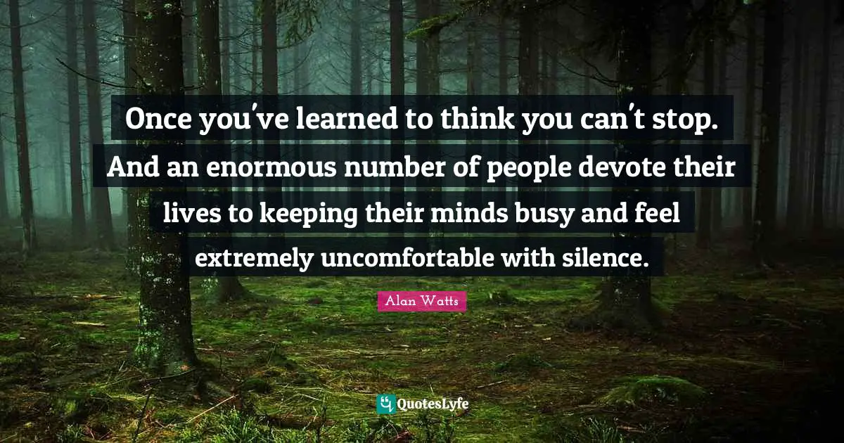 Once you've learned to think you can't stop. And an enormous number of people devote their lives to keeping their minds busy and feel extremely uncomfortable with silence.