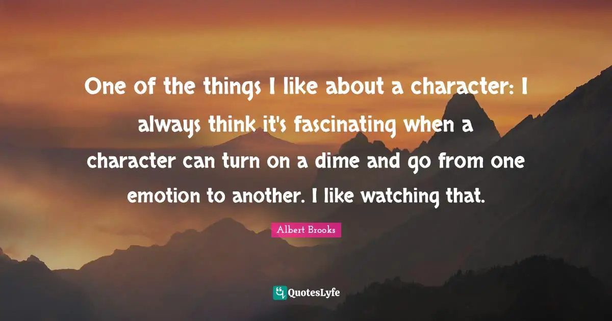 One of the things I like about a character: I always think it's fascinating when a character can turn on a dime and go from one emotion to another. I like watching that.