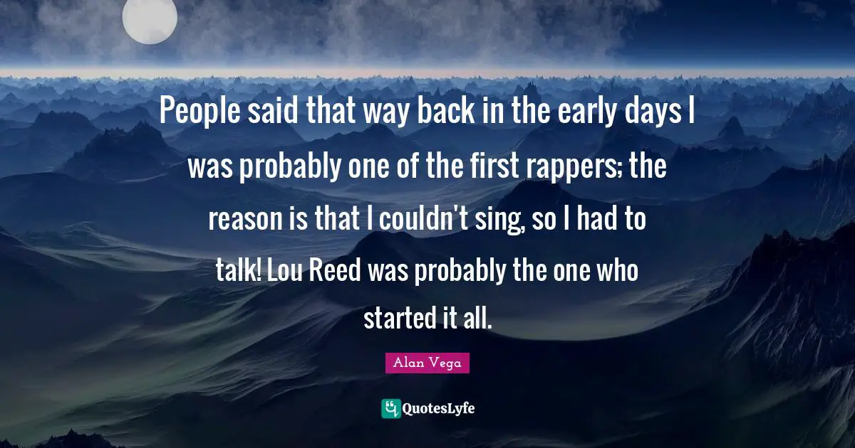 People said that way back in the early days I was probably one of the first rappers; the reason is that I couldn't sing, so I had to talk! Lou Reed was probably the one who started it all.