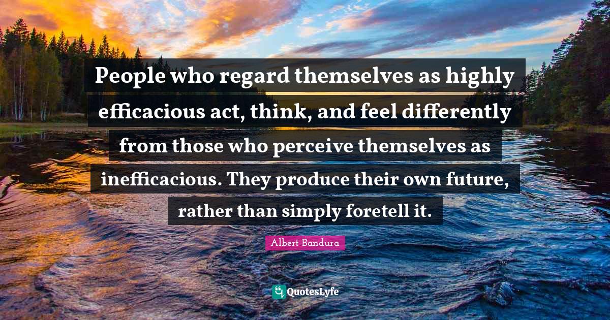 Albert Bandura Quotes: "People who regard themselves as highly efficacious act, think, and feel differently from those who perceive themselves as inefficacious. They produce their own future, rather than simply foretell it."