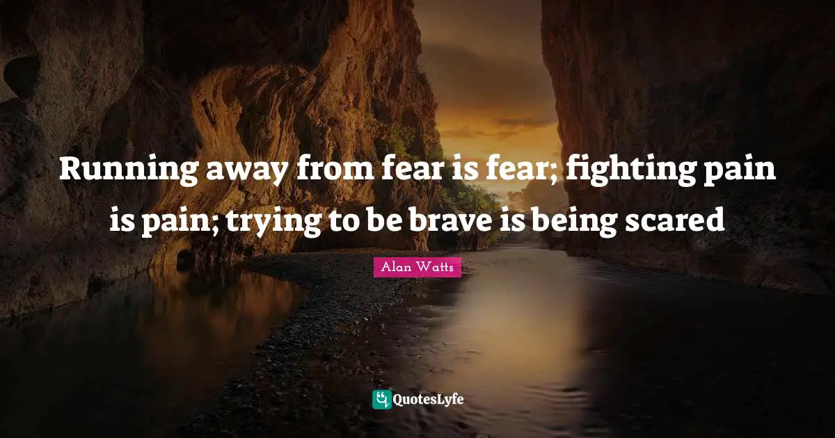 Running away from fear is fear; fighting pain is pain; trying to be brave is being scared