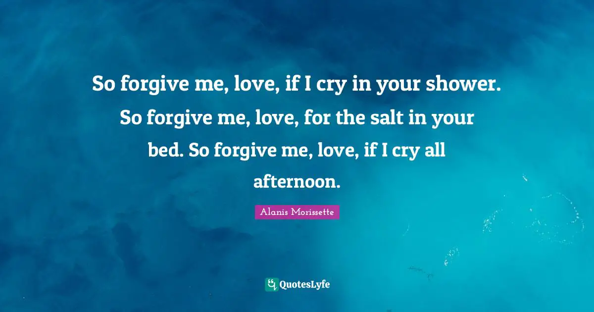 So forgive me, love, if I cry in your shower. So forgive me, love, for the salt in your bed. So forgive me, love, if I cry all afternoon.