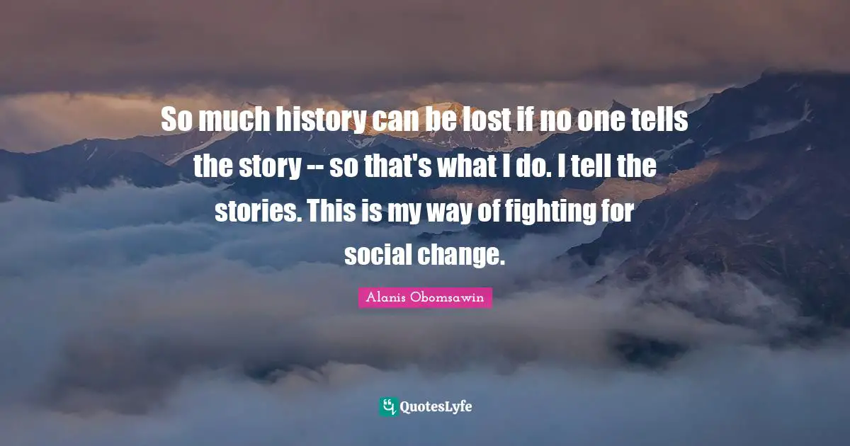 So much history can be lost if no one tells the story -- so that's what I do. I tell the stories. This is my way of fighting for social change.