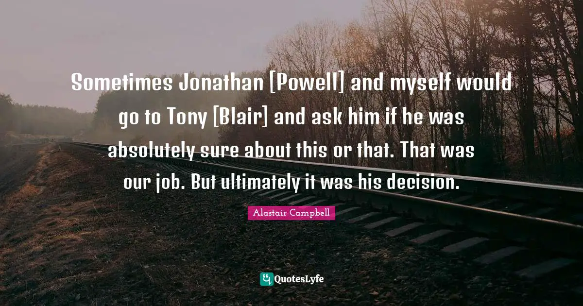 Sometimes Jonathan [Powell] and myself would go to Tony [Blair] and ask him if he was absolutely sure about this or that. That was our job. But ultimately it was his decision.