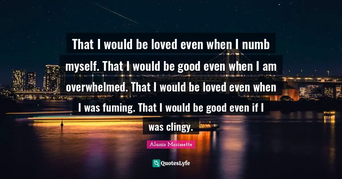 Alanis Morissette Quotes: "That I would be loved even when I numb myself. That I would be good even when I am overwhelmed. That I would be loved even when I was fuming. That I would be good even if I was clingy."
