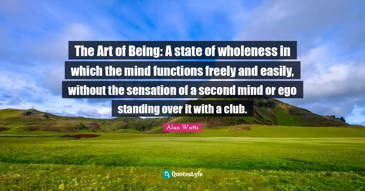 The Art of Being: A state of wholeness in which the mind functions freely and easily, without the sensation of a second mind or ego standing over it with a club.