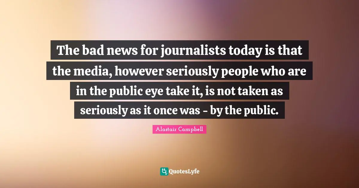 The bad news for journalists today is that the media, however seriously people who are in the public eye take it, is not taken as seriously as it once was - by the public.