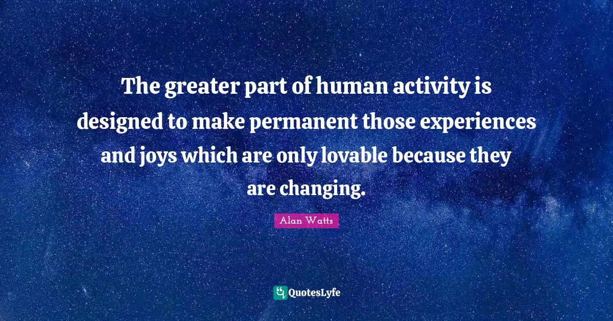 The greater part of human activity is designed to make permanent those experiences and joys which are only lovable because they are changing.