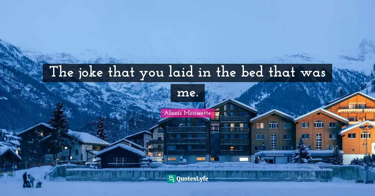 The joke that you laid in the bed that was me.