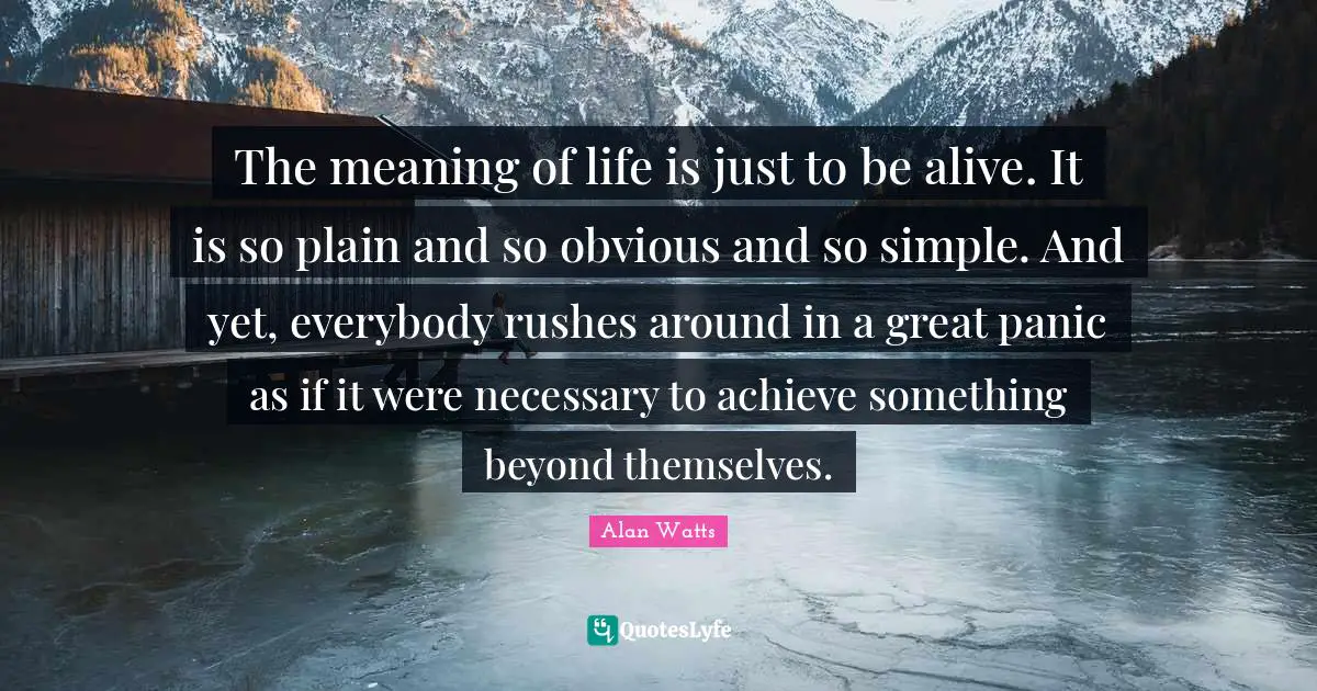 Alan Watts Quotes: The meaning of life is just to be alive. It is so plain and so obvious and so simple. And yet, everybody rushes around in a great panic as if it were necessary to achieve something beyond themselves.