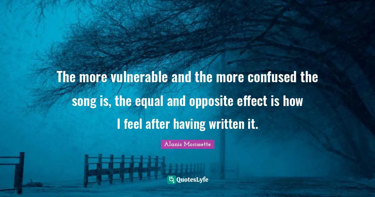The more vulnerable and the more confused the song is, the equal and opposite effect is how I feel after having written it.