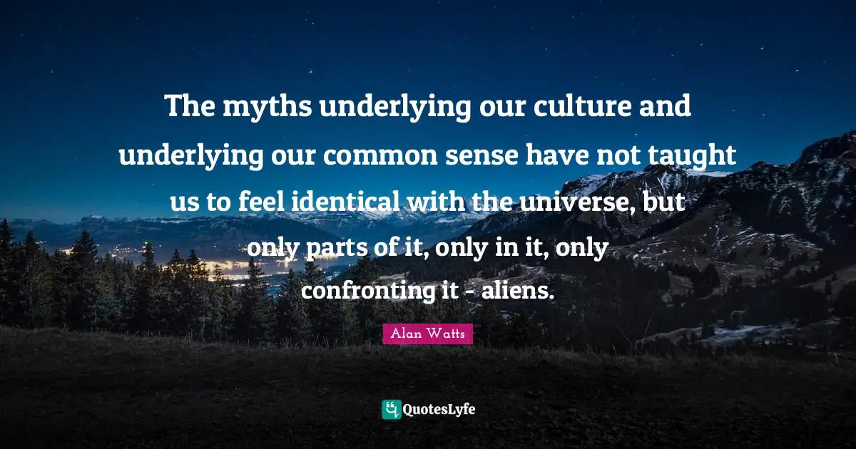 The myths underlying our culture and underlying our common sense have not taught us to feel identical with the universe, but only parts of it, only in it, only confronting it - aliens.