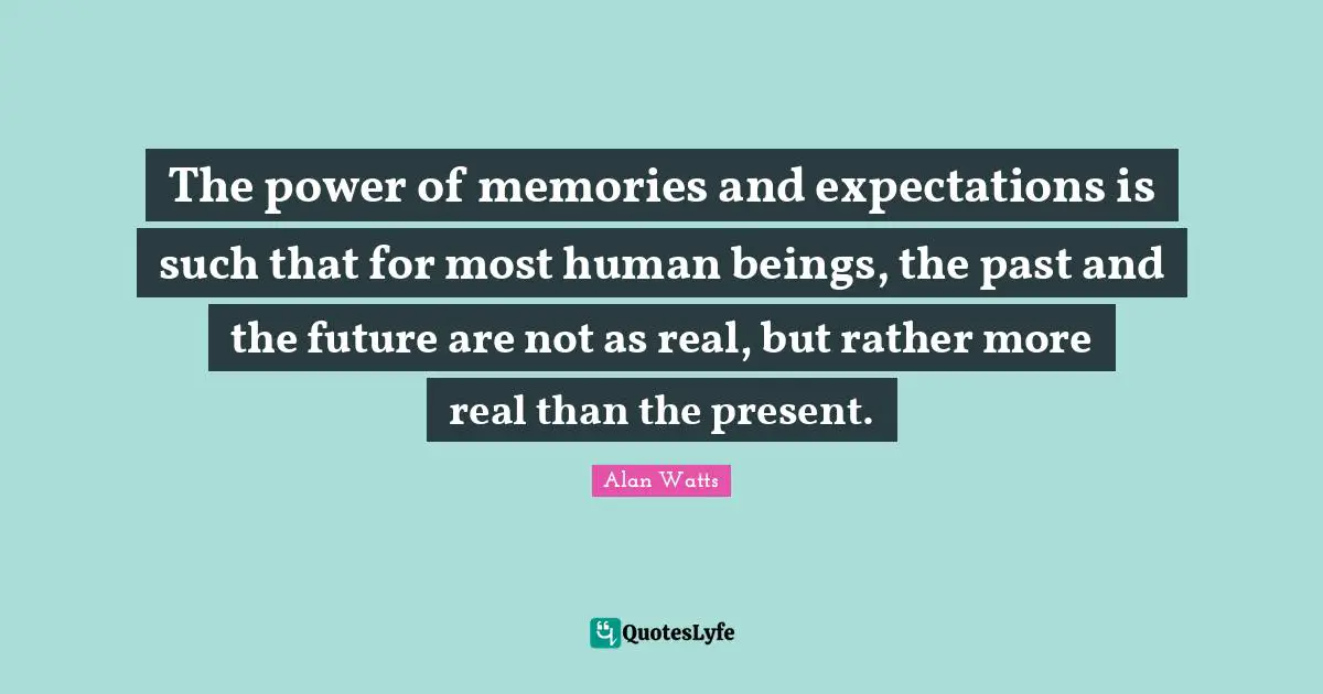 The power of memories and expectations is such that for most human beings, the past and the future are not as real, but rather more real than the present.