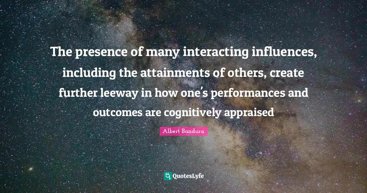 Efficacy Quotes: "The presence of many interacting influences, including the attainments of others, create further leeway in how one's performances and outcomes are cognitively appraised"