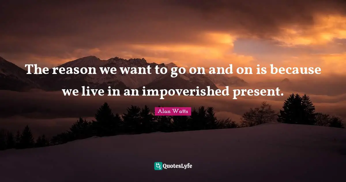 The reason we want to go on and on is because we live in an impoverished present.