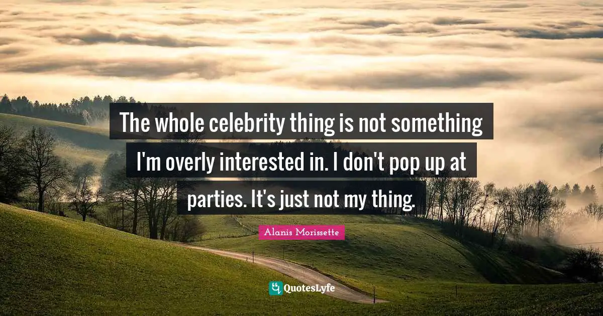 The whole celebrity thing is not something I'm overly interested in. I don't pop up at parties. It's just not my thing.
