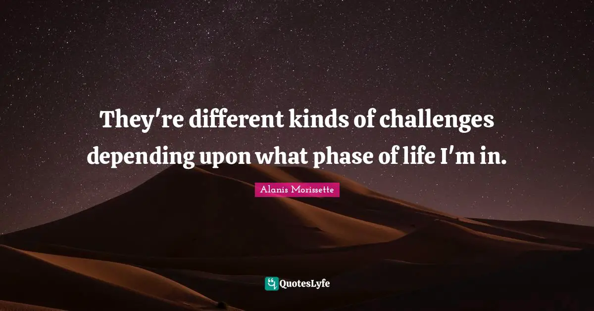They're different kinds of challenges depending upon what phase of life I'm in.
