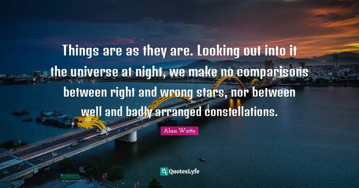 Alan Watts Quotes: Things are as they are. Looking out into it the universe at night, we make no comparisons between right and wrong stars, nor between well and badly arranged constellations.
