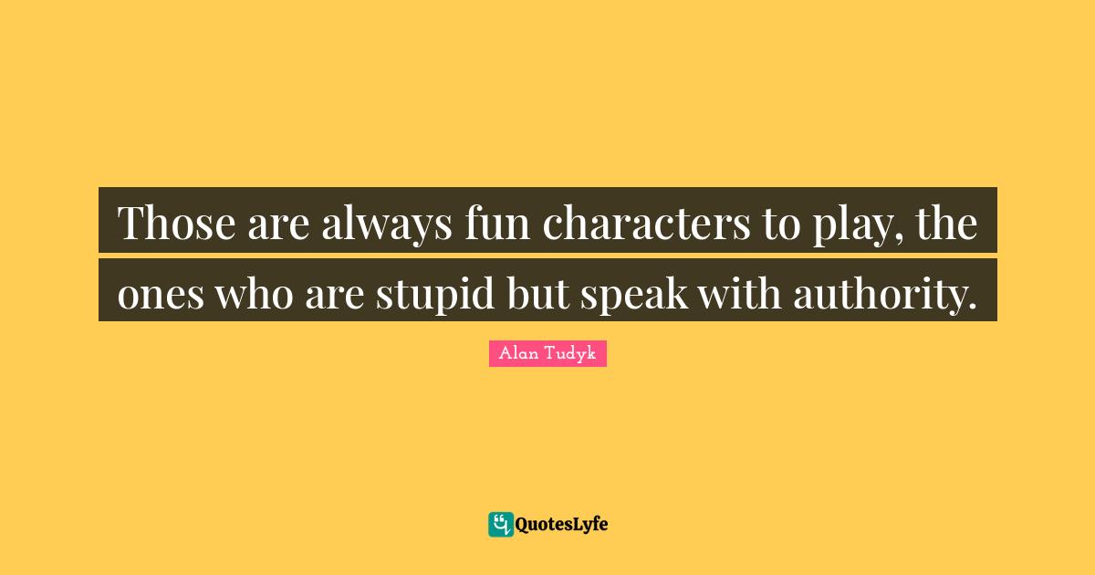 Those are always fun characters to play, the ones who are stupid but speak with authority.
