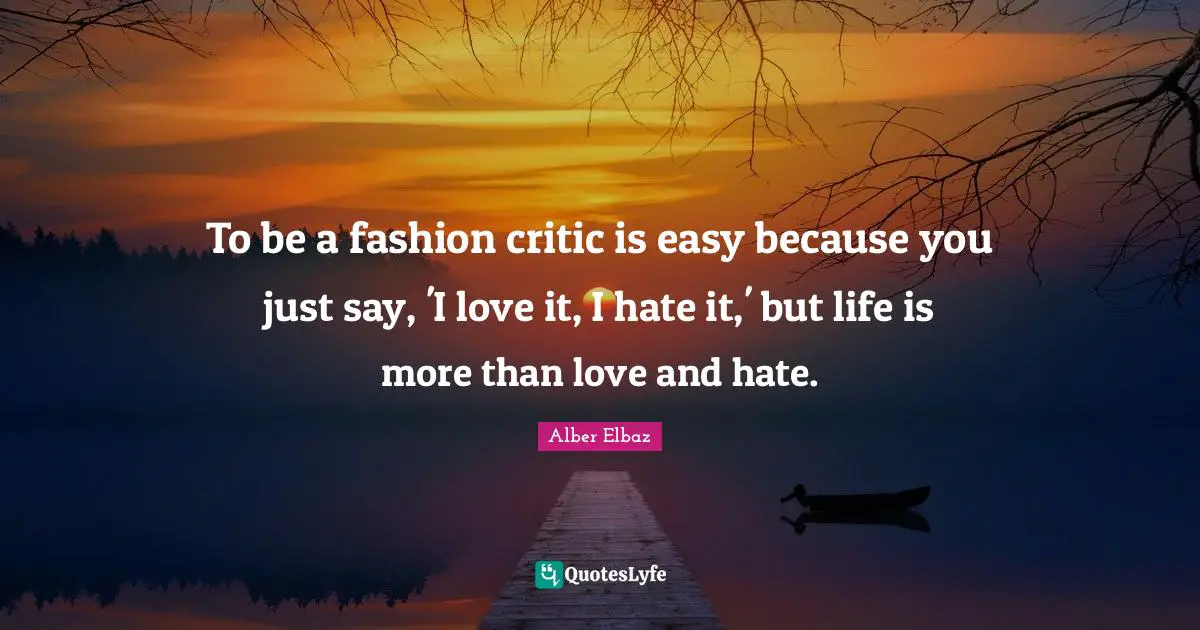To be a fashion critic is easy because you just say, 'I love it, I hate it,' but life is more than love and hate.