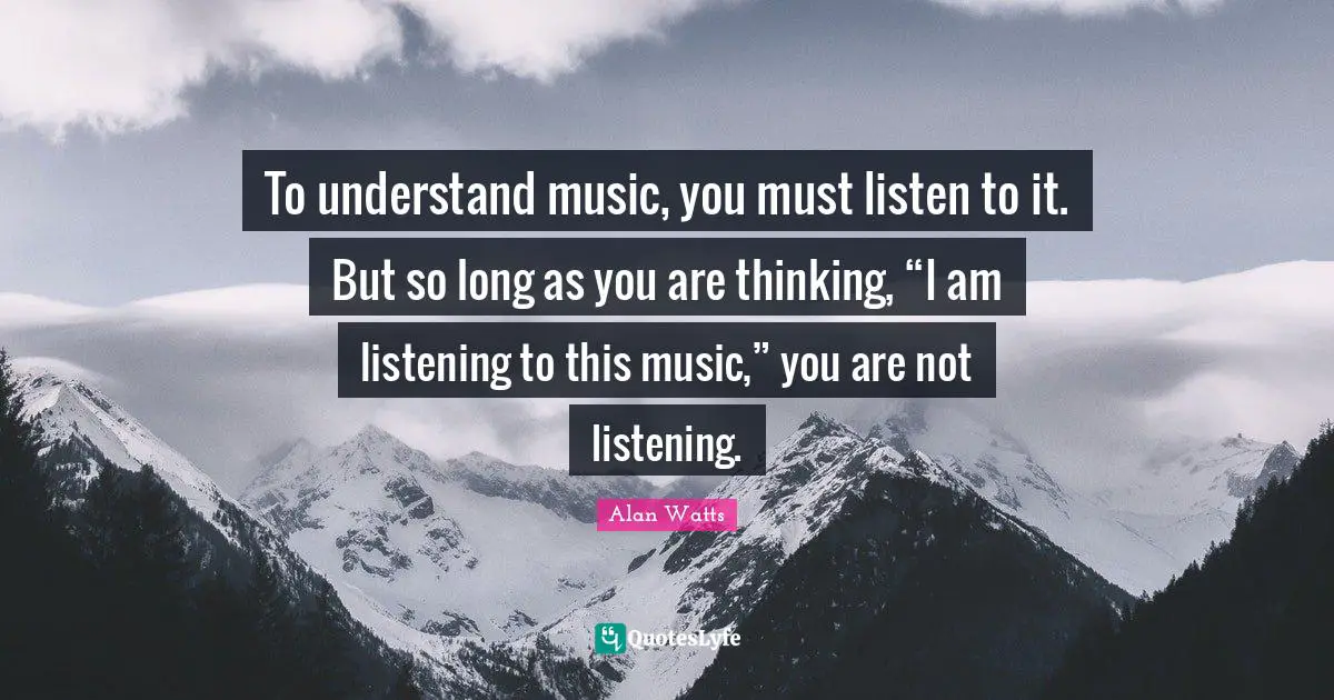 To understand music, you must listen to it. But so long as you are thinking, “I am listening to this music,” you are not listening.