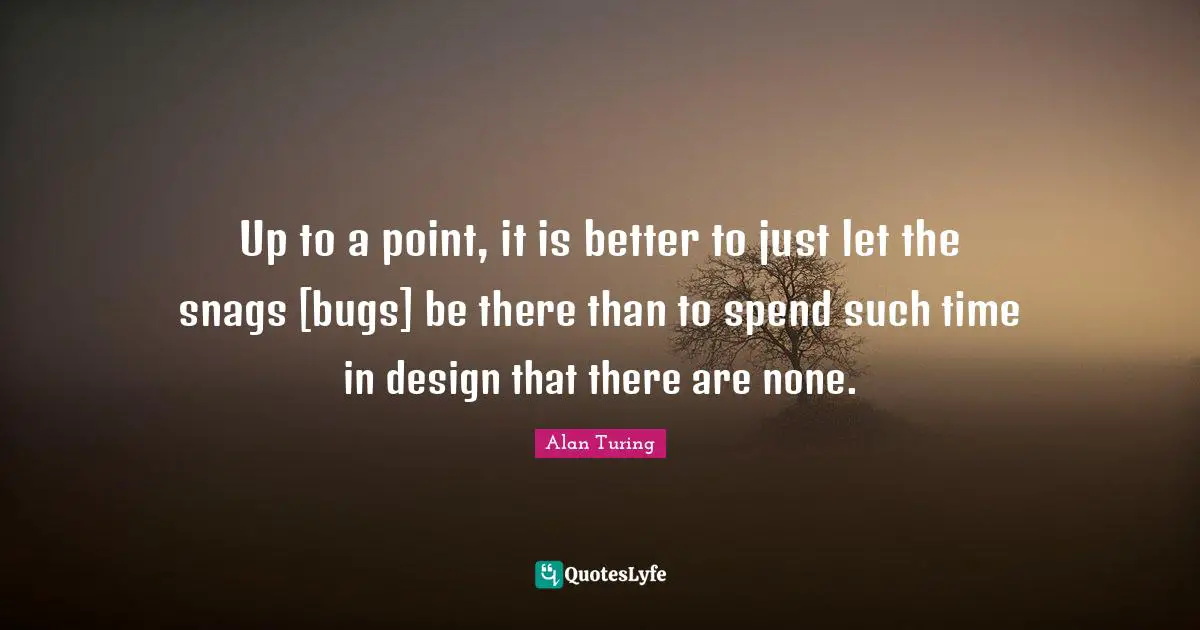 Alan Turing Quotes: Up to a point, it is better to just let the snags [bugs] be there than to spend such time in design that there are none.
