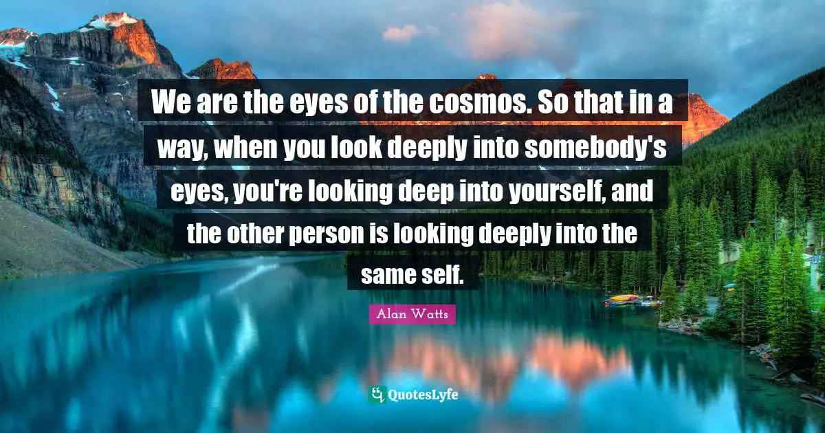 We are the eyes of the cosmos. So that in a way, when you look deeply into somebody's eyes, you're looking deep into yourself, and the other person is looking deeply into the same self.
