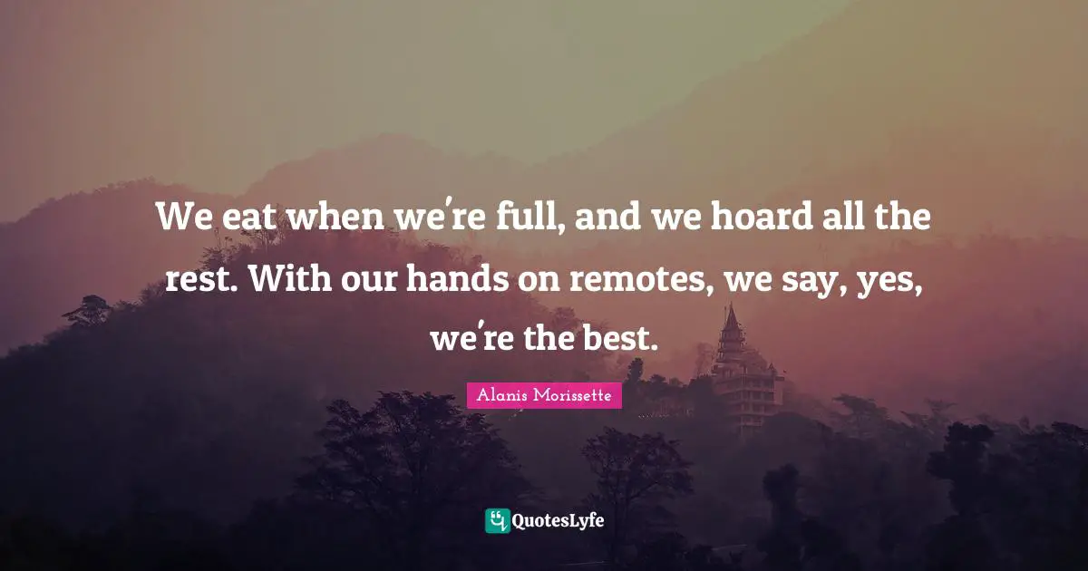 We eat when we're full, and we hoard all the rest. With our hands on remotes, we say, yes, we're the best.