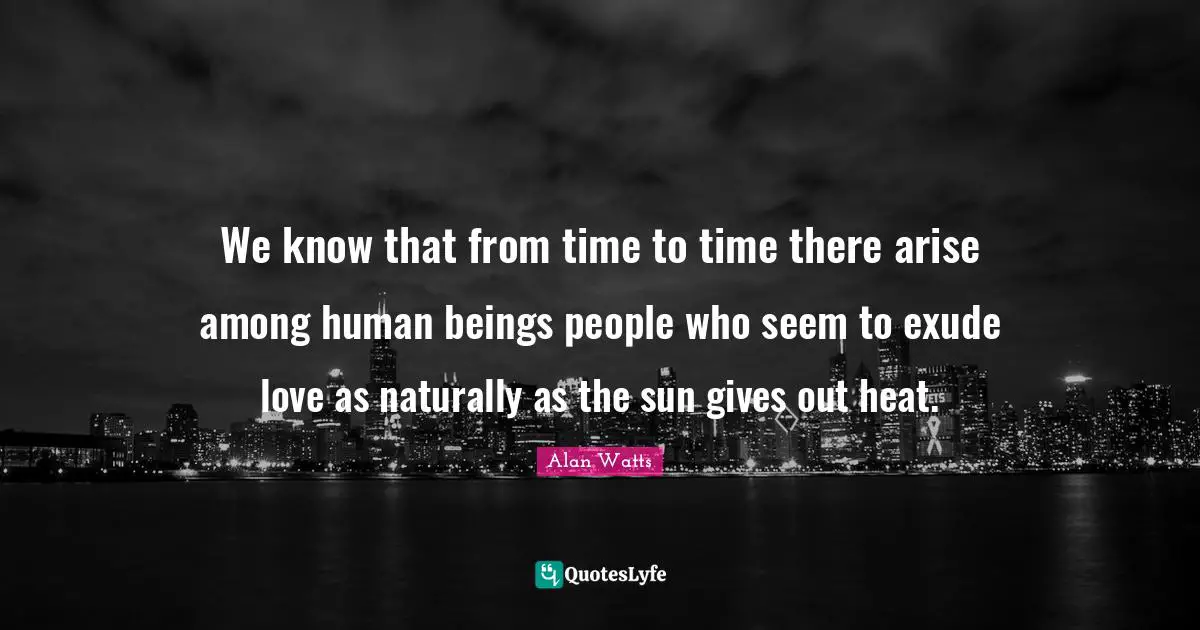 We know that from time to time there arise among human beings people who seem to exude love as naturally as the sun gives out heat.