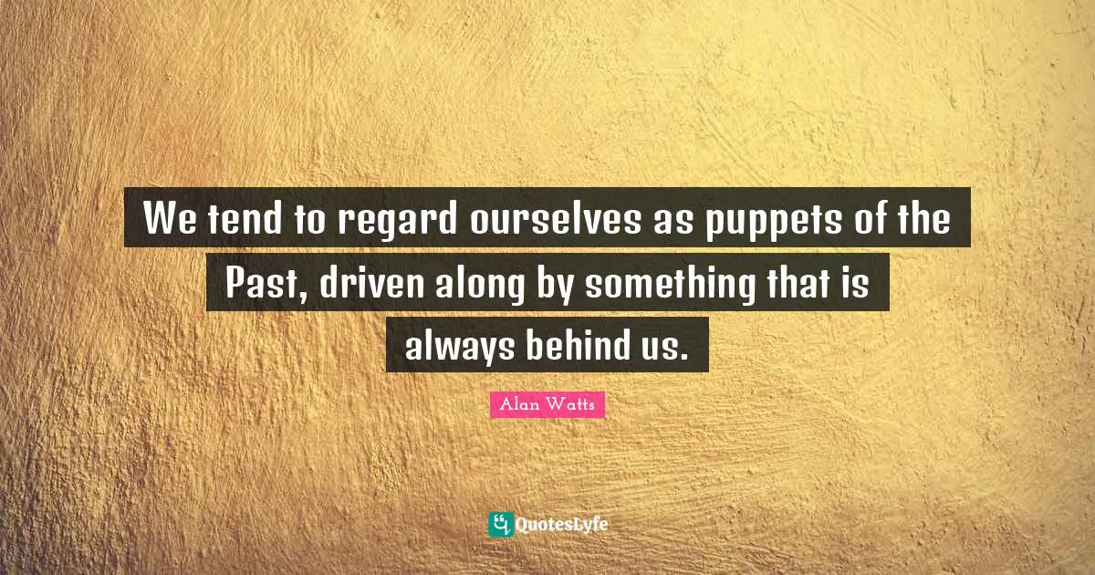 We tend to regard ourselves as puppets of the Past, driven along by something that is always behind us.