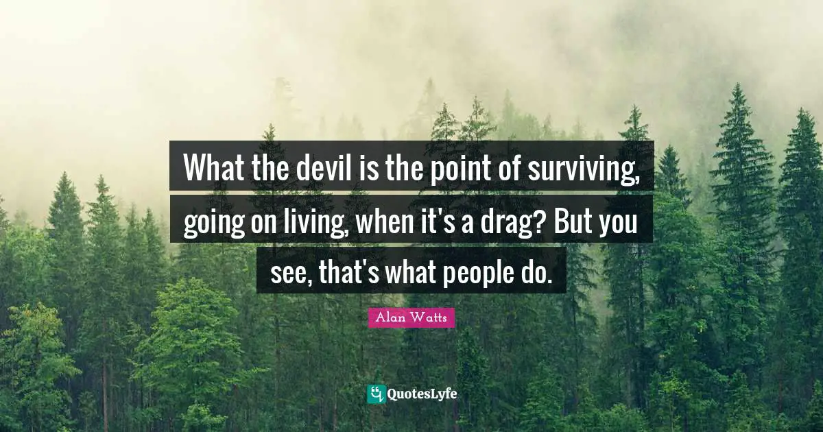 What the devil is the point of surviving, going on living, when it's a drag? But you see, that's what people do.