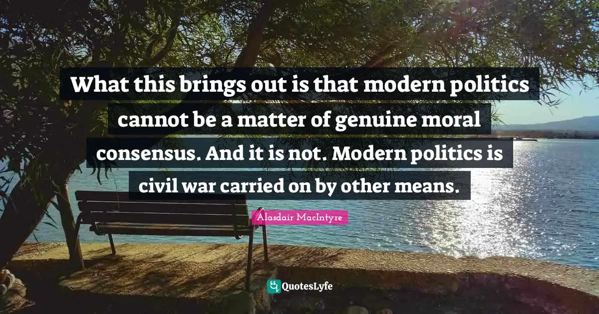 What this brings out is that modern politics cannot be a matter of genuine moral consensus. And it is not. Modern politics is civil war carried on by other means.
