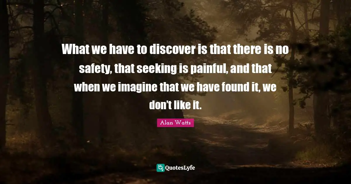 What we have to discover is that there is no safety, that seeking is painful, and that when we imagine that we have found it, we don’t like it.
