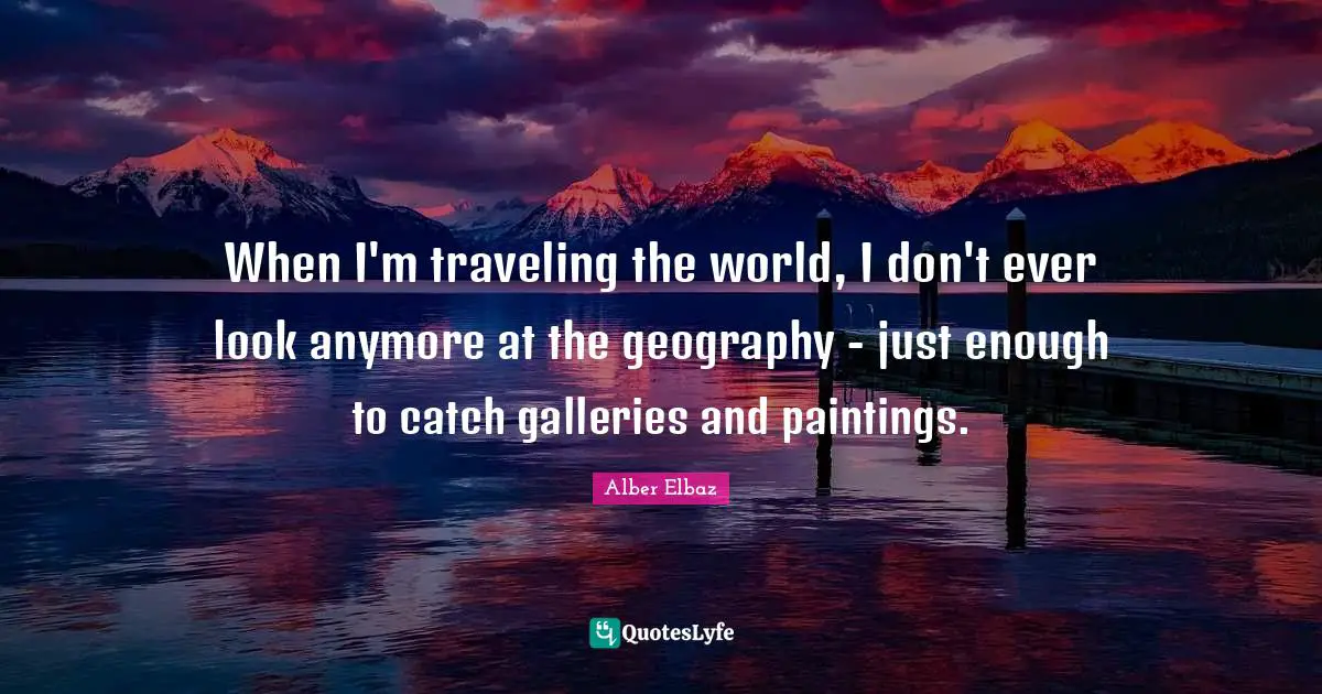 When I'm traveling the world, I don't ever look anymore at the geography - just enough to catch galleries and paintings.