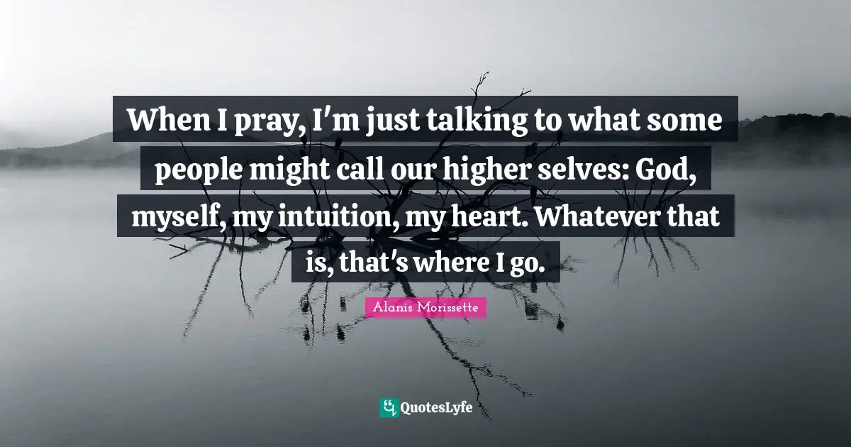 When I pray, I'm just talking to what some people might call our higher selves: God, myself, my intuition, my heart. Whatever that is, that's where I go.
