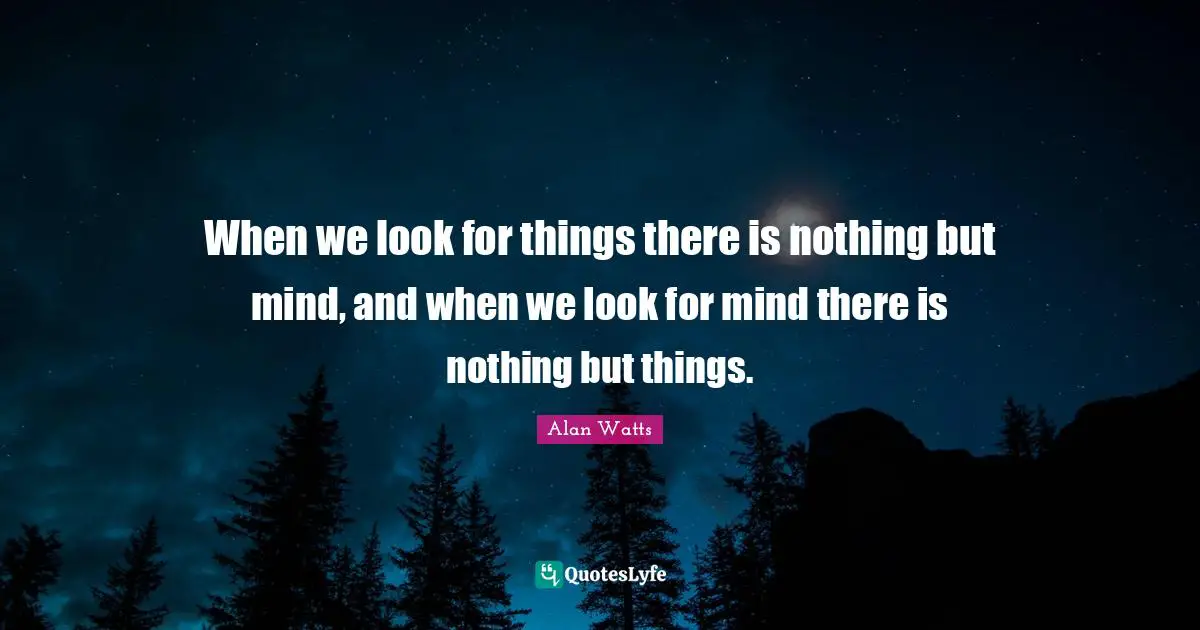 When we look for things there is nothing but mind, and when we look for mind there is nothing but things.