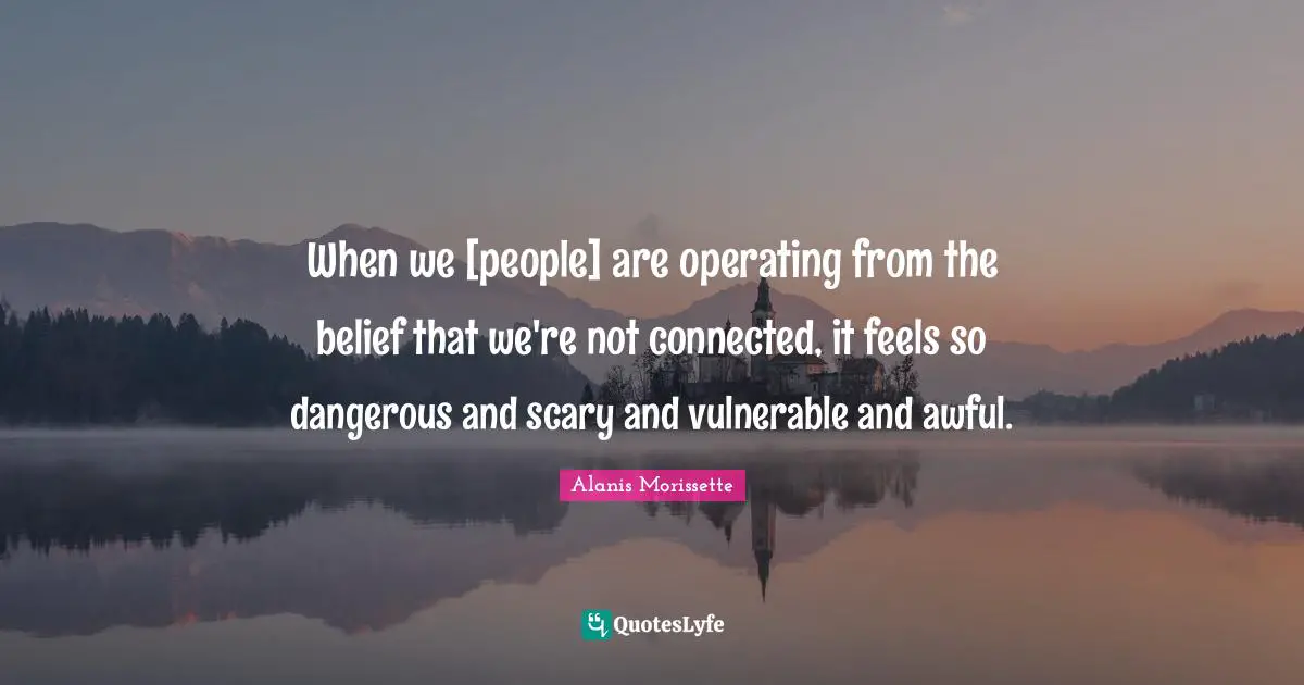 When we [people] are operating from the belief that we're not connected, it feels so dangerous and scary and vulnerable and awful.