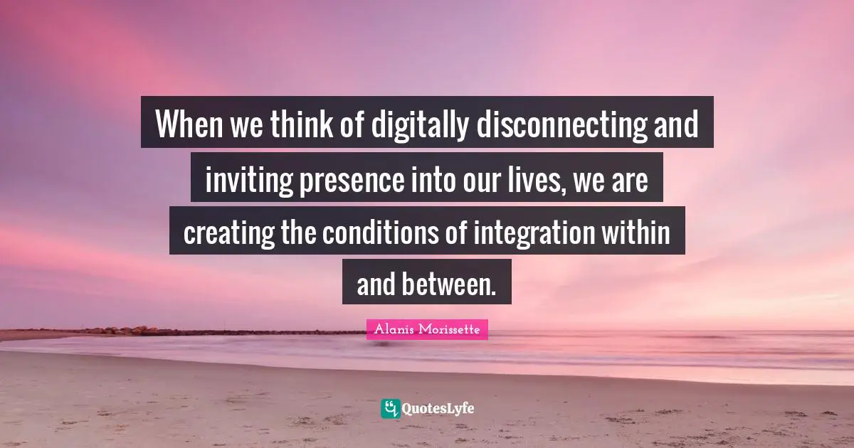 When we think of digitally disconnecting and inviting presence into our lives, we are creating the conditions of integration within and between.