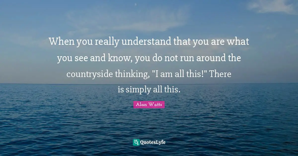 When you really understand that you are what you see and know, you do not run around the countryside thinking, "I am all this!" There is simply all this.