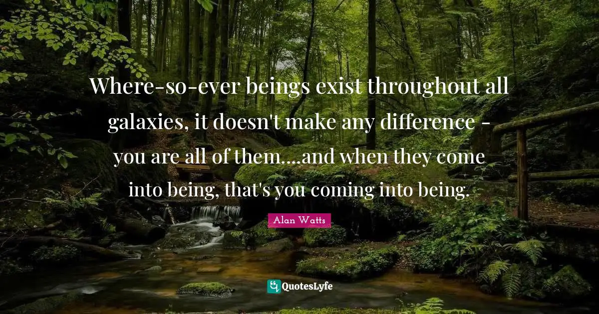 Where-so-ever beings exist throughout all galaxies, it doesn't make any difference - you are all of them....and when they come into being, that's you coming into being.
