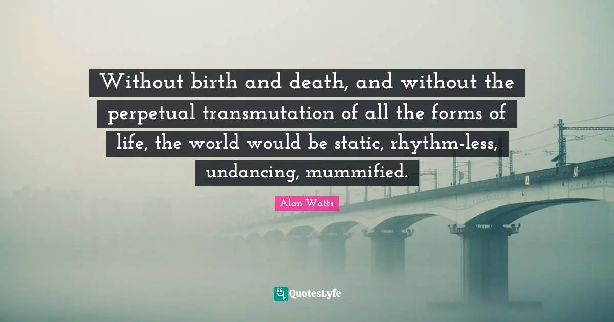 Without birth and death, and without the perpetual transmutation of all the forms of life, the world would be static, rhythm-less, undancing, mummified.