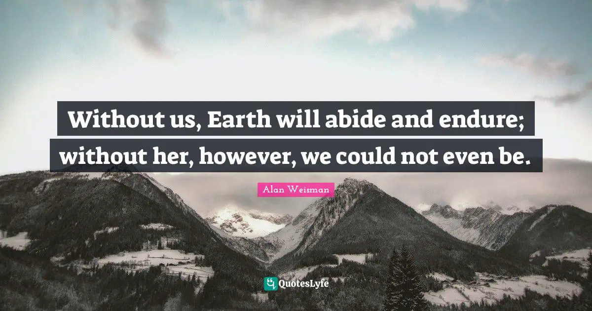 Without us, Earth will abide and endure; without her, however, we could not even be.