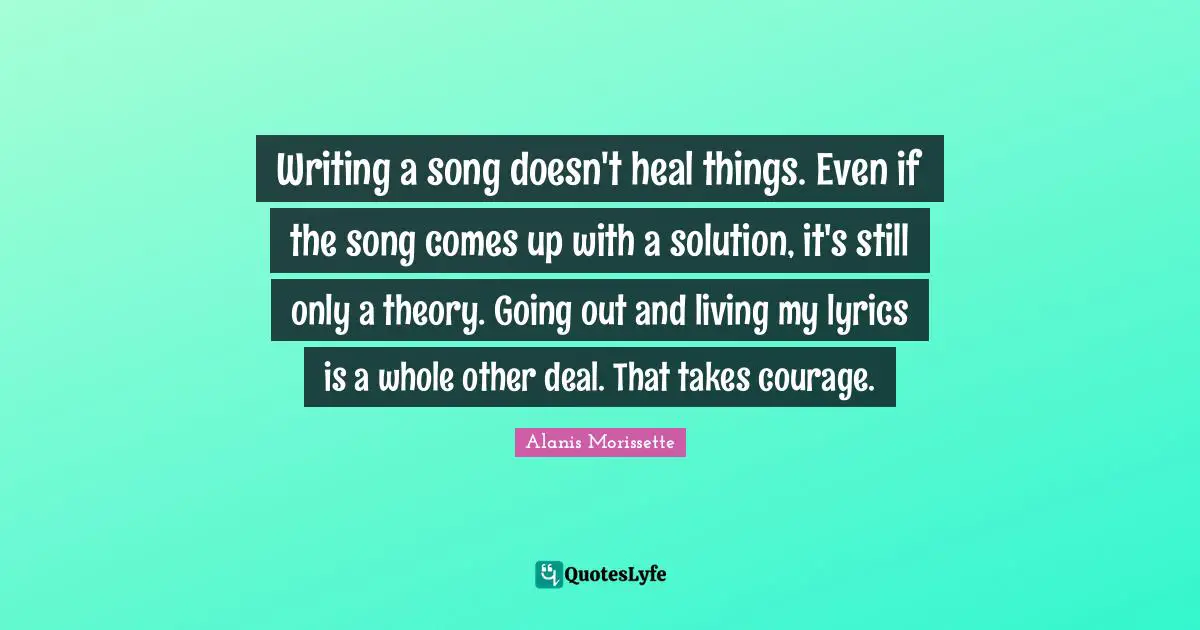 Writing a song doesn't heal things. Even if the song comes up with a solution, it's still only a theory. Going out and living my lyrics is a whole other deal. That takes courage.