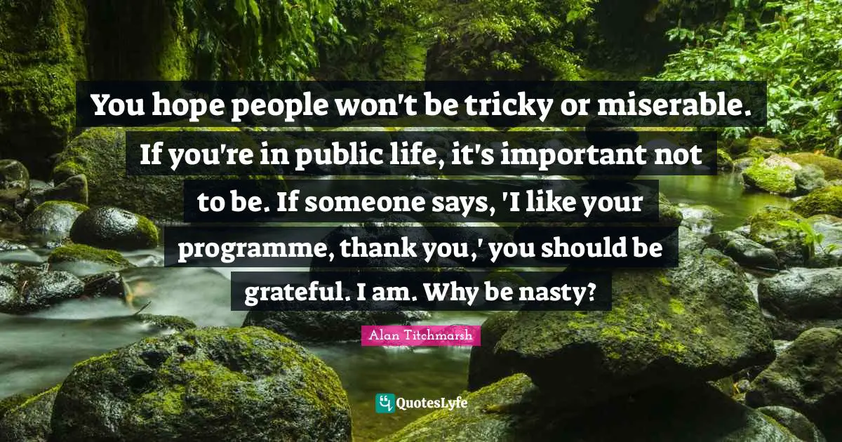 You hope people won't be tricky or miserable. If you're in public life, it's important not to be. If someone says, 'I like your programme, thank you,' you should be grateful. I am. Why be nasty?