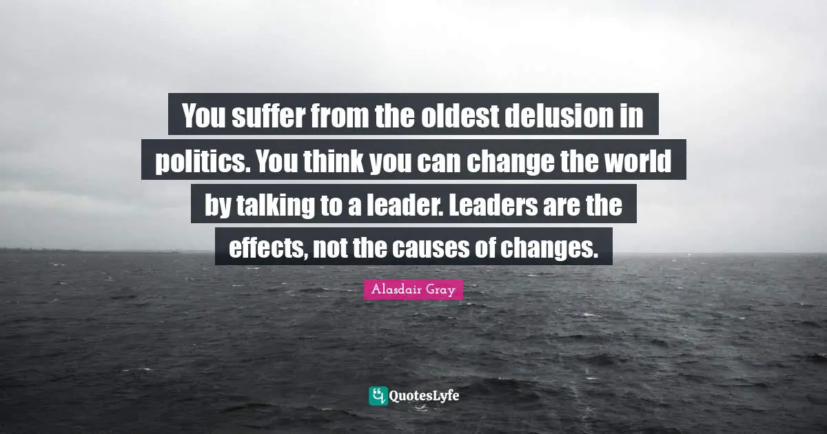 You suffer from the oldest delusion in politics. You think you can change the world by talking to a leader. Leaders are the effects, not the causes of changes.