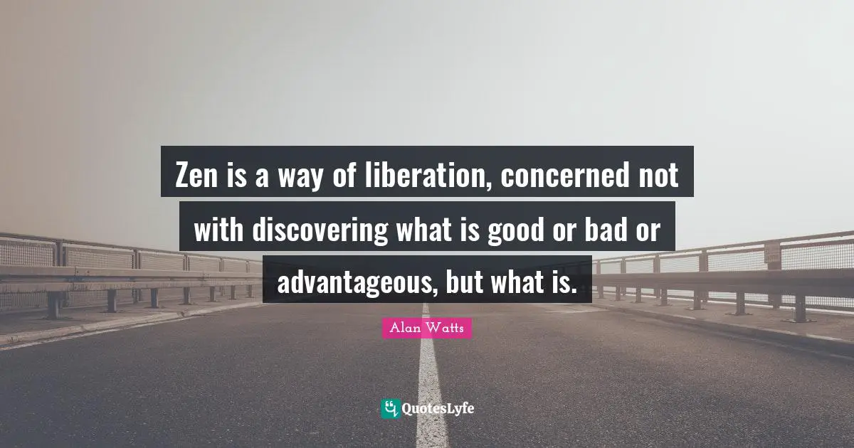 Zen is a way of liberation, concerned not with discovering what is good or bad or advantageous, but what is.